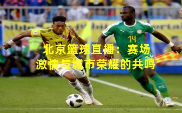 北京篮球直播：赛场激情与城市荣耀的共鸣