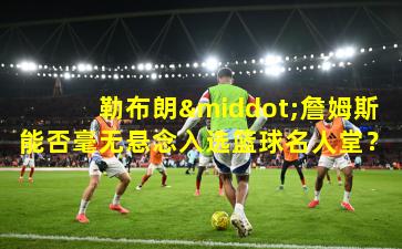 勒布朗·詹姆斯能否毫无悬念入选篮球名人堂？