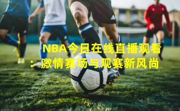 NBA今日在线直播观看：激情赛场与观赛新风尚