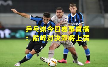 乒乓球今日赛事直播：巅峰对决即将上演