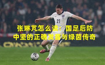 张琳芃怎么读：国足后防中坚的正确发音与绿茵传奇