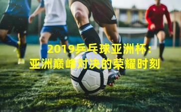 2019乒乓球亚洲杯：亚洲巅峰对决的荣耀时刻