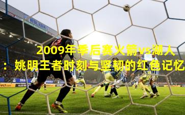 2009年季后赛火箭vs湖人：姚明王者时刻与坚韧的红色记忆