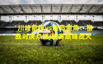 川崎前锋vs鹿岛鹿角：宿敌对决点燃J联赛巅峰战火
